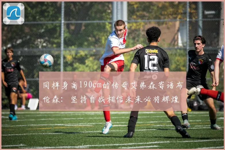 同样身高190cm的传奇艾弗森寄语布伦森：坚持自我相信未来必将辉煌