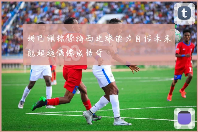 姆巴佩称赞梅西进球能力自信未来能超越偶像成传奇