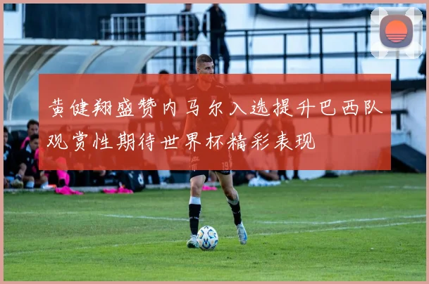 黄健翔盛赞内马尔入选提升巴西队观赏性期待世界杯精彩表现