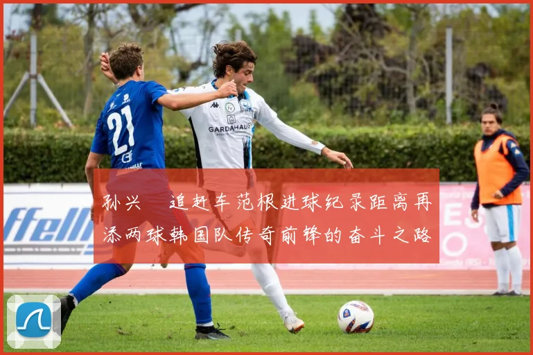孙兴慜追赶车范根进球纪录距离再添两球韩国队传奇前锋的奋斗之路