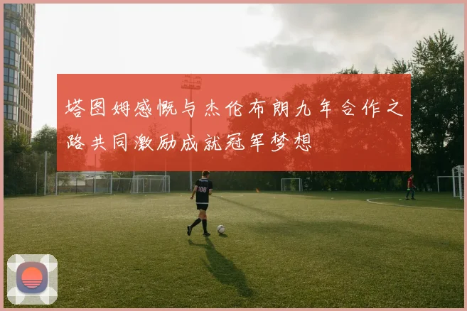 塔图姆感慨与杰伦布朗九年合作之路共同激励成就冠军梦想