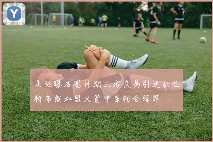 美记曝活塞计划三方交易引进杜兰特布朗加盟火箭申京转会绿军