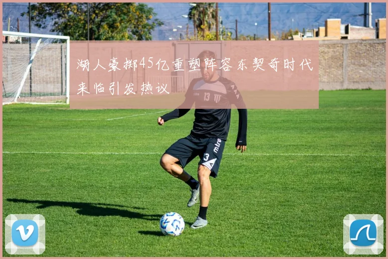 湖人豪掷45亿重塑阵容东契奇时代来临引发热议