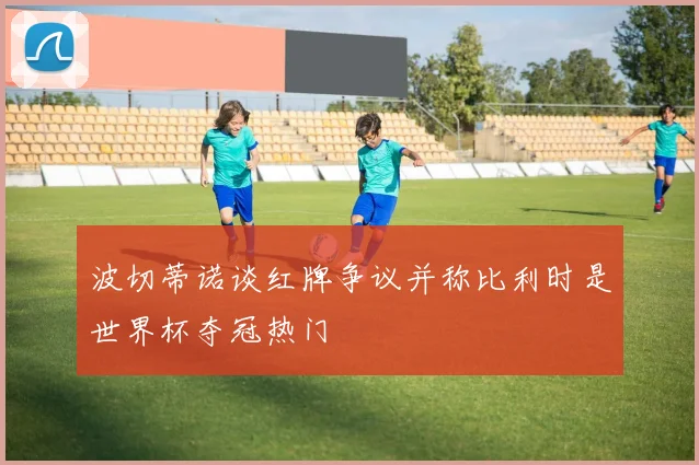 波切蒂诺谈红牌争议并称比利时是世界杯夺冠热门