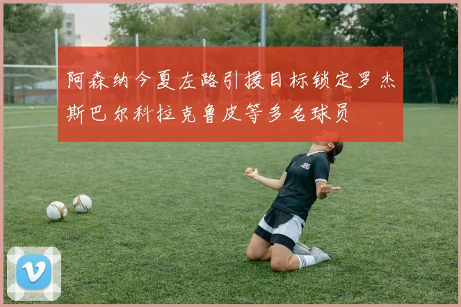 阿森纳今夏左路引援目标锁定罗杰斯巴尔科拉克鲁皮等多名球员