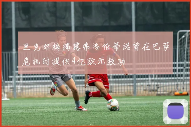 里克尔梅揭露弗洛伦蒂诺曾在巴萨危机时提供4亿欧元救助