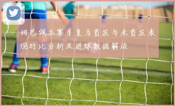姆巴佩本赛季皇马首发与未首发表现对比分析及进球数据解读