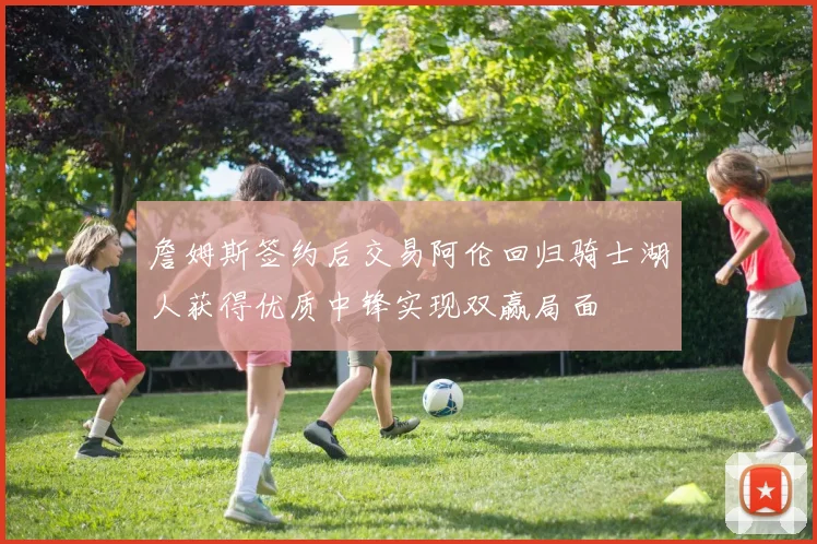 詹姆斯签约后交易阿伦回归骑士湖人获得优质中锋实现双赢局面