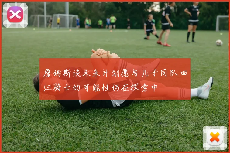 詹姆斯谈未来计划愿与儿子同队回归骑士的可能性仍在探索中