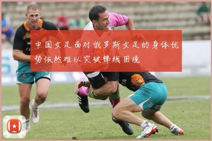 中国女足面对俄罗斯女足的身体优势依然难以突破锋线困境