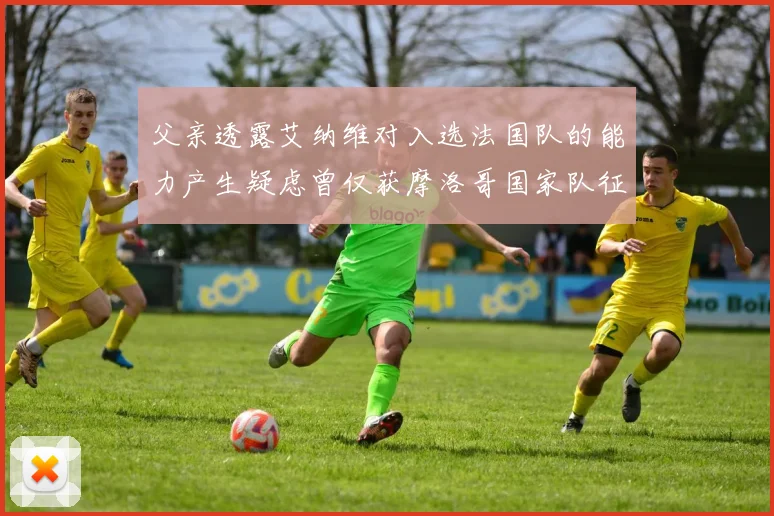 父亲透露艾纳维对入选法国队的能力产生疑虑曾仅获摩洛哥国家队征召