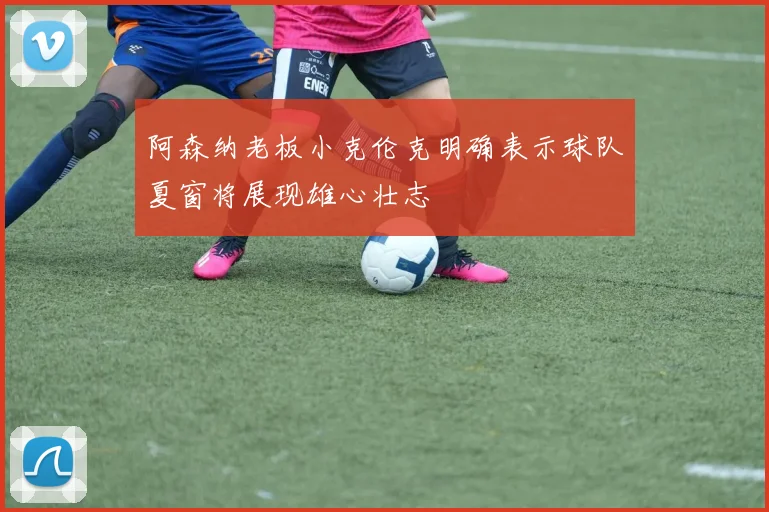阿森纳老板小克伦克明确表示球队夏窗将展现雄心壮志