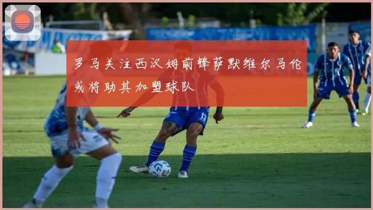 罗马关注西汉姆前锋萨默维尔马伦或将助其加盟球队