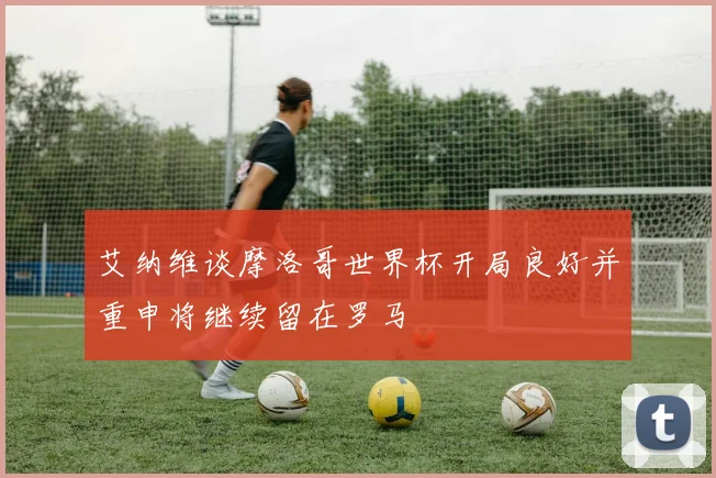 艾纳维谈摩洛哥世界杯开局良好并重申将继续留在罗马